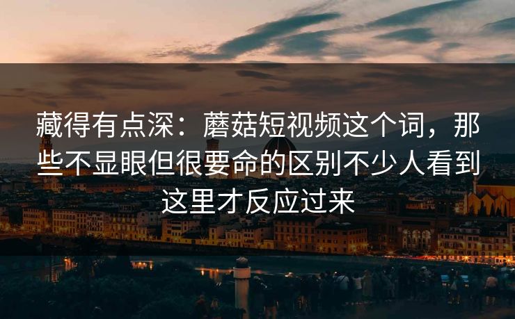 藏得有点深:蘑菇短视频这个词,那些不显眼但很要命的区别不少人看到这里才反应过来