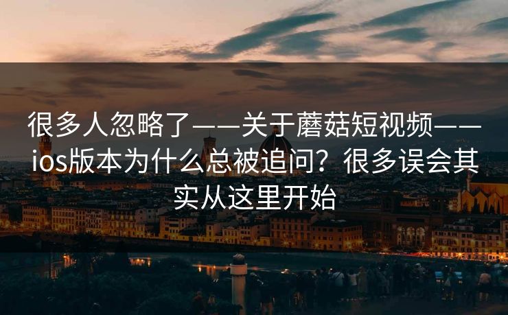 很多人忽略了——关于蘑菇短视频——ios版本为什么总被追问？很多误会其实从这里开始