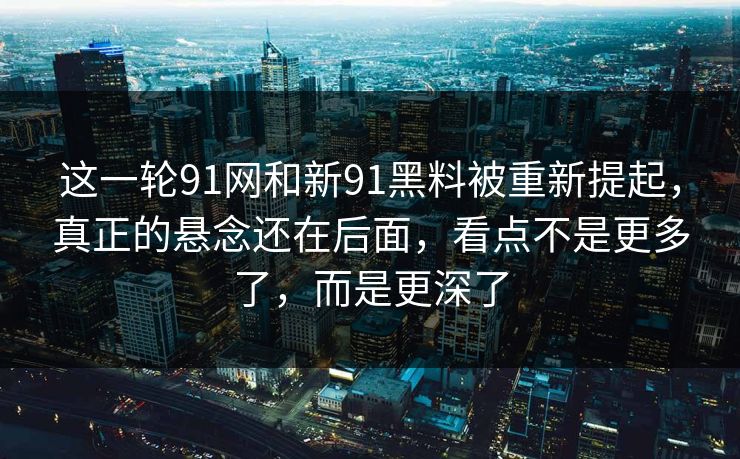 这一轮91网和新91黑料被重新提起，真正的悬念还在后面，看点不是更多了，而是更深了