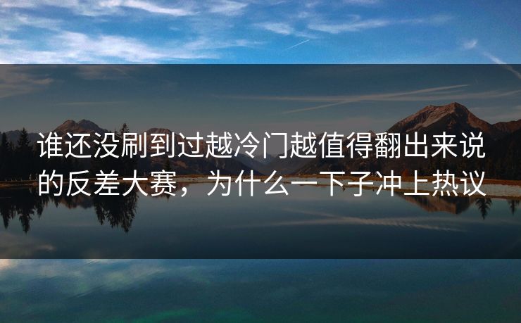 谁还没刷到过越冷门越值得翻出来说的反差大赛,为什么一下子冲上热议