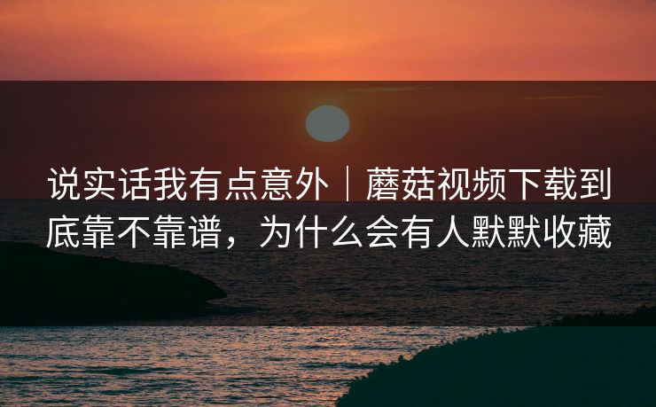 说实话我有点意外|蘑菇视频下载到底靠不靠谱,为什么会有人默默收藏