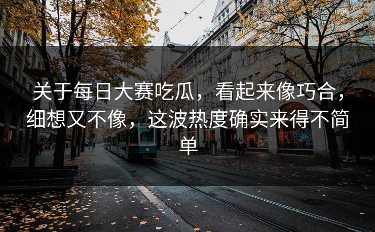 关于每日大赛吃瓜，看起来像巧合，细想又不像，这波热度确实来得不简单
