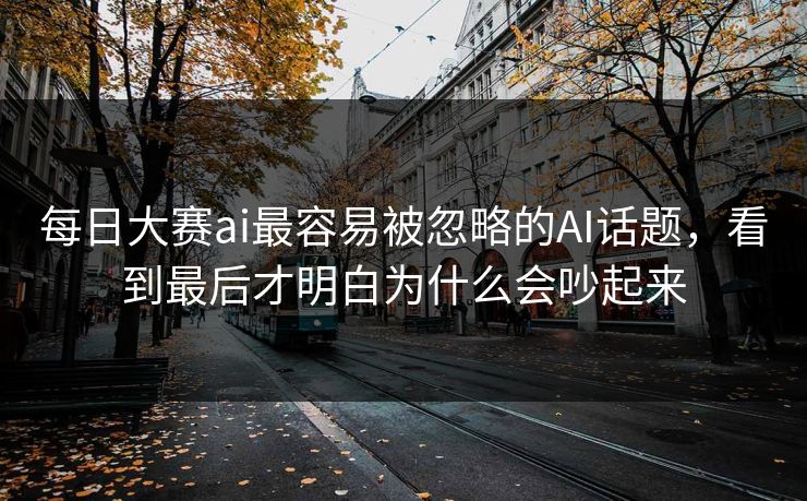 每日大赛ai最容易被忽略的AI话题，看到最后才明白为什么会吵起来