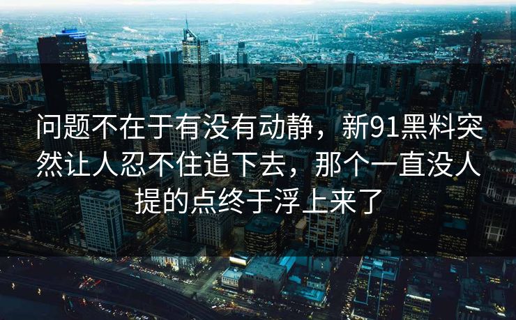 问题不在于有没有动静,新91黑料突然让人忍不住追下去,那个一直没人提的点终于浮上来了