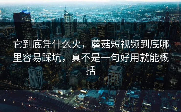 它到底凭什么火，蘑菇短视频到底哪里容易踩坑，真不是一句好用就能概括