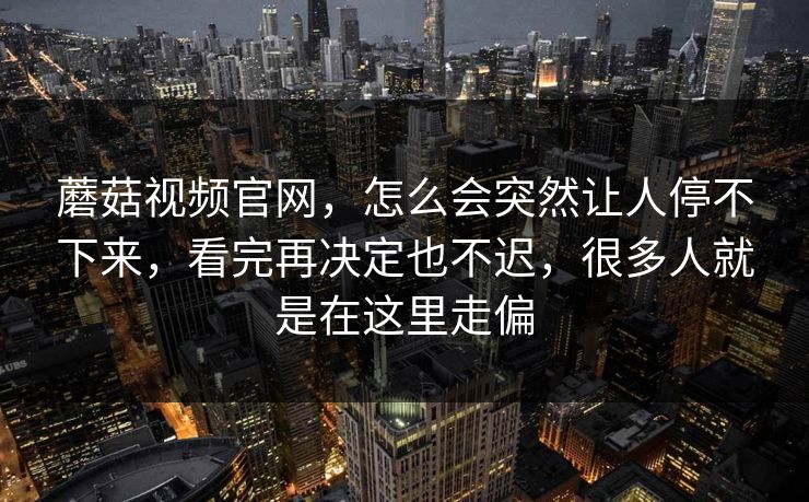 蘑菇视频官网，怎么会突然让人停不下来，看完再决定也不迟，很多人就是在这里走偏