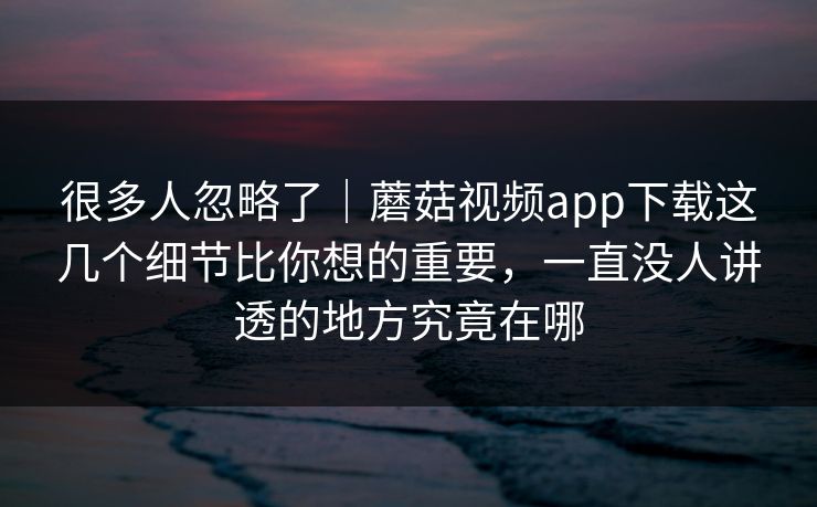 很多人忽略了｜蘑菇视频app下载这几个细节比你想的重要，一直没人讲透的地方究竟在哪