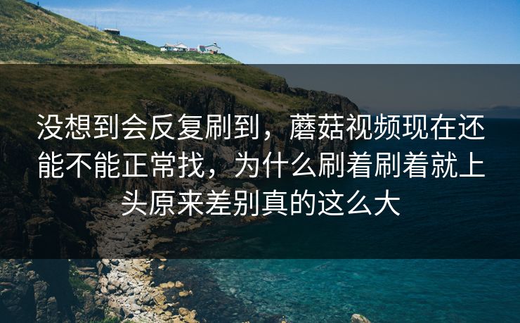 没想到会反复刷到,蘑菇视频现在还能不能正常找,为什么刷着刷着就上头原来差别真的这么大