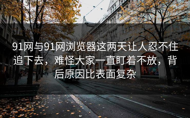 91网与91网浏览器这两天让人忍不住追下去，难怪大家一直盯着不放，背后原因比表面复杂