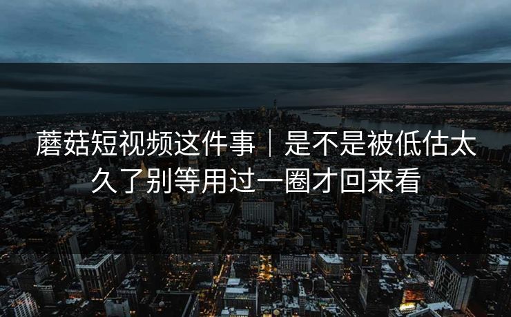 蘑菇短视频这件事｜是不是被低估太久了别等用过一圈才回来看