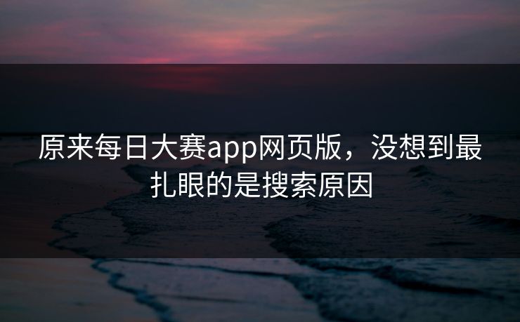 原来每日大赛app网页版,没想到最扎眼的是搜索原因