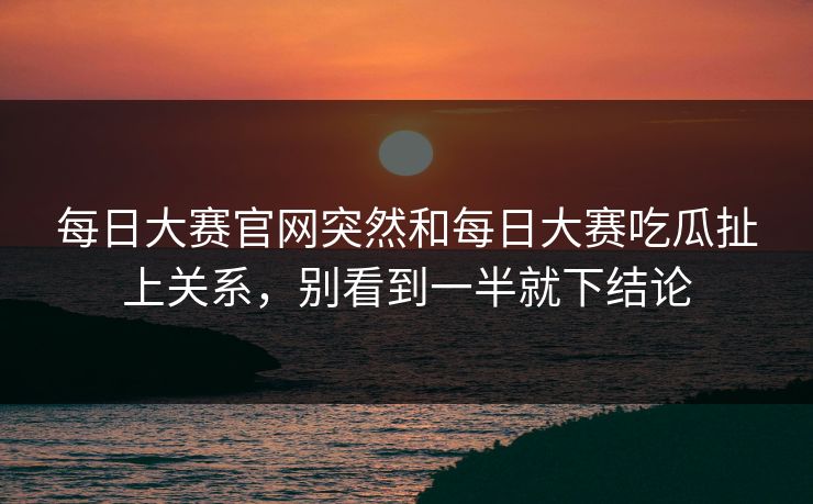 每日大赛官网突然和每日大赛吃瓜扯上关系,别看到一半就下结论