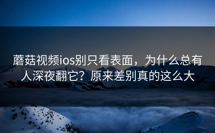 蘑菇视频ios别只看表面，为什么总有人深夜翻它？原来差别真的这么大