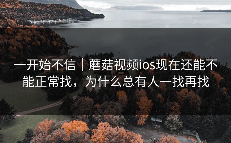 一开始不信|蘑菇视频ios现在还能不能正常找,为什么总有人一找再找