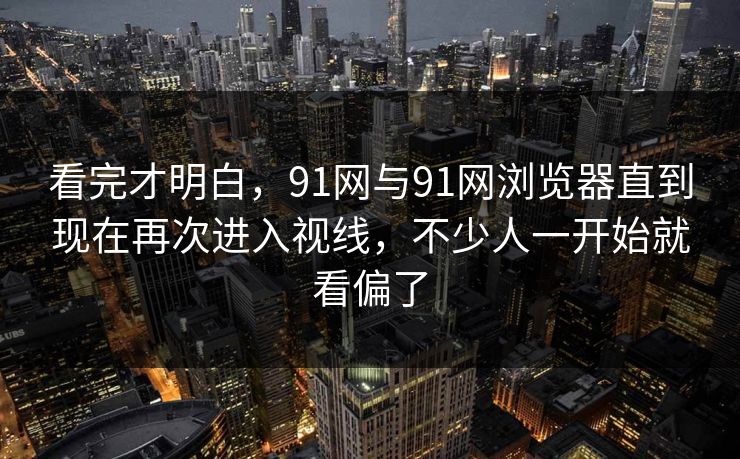 看完才明白，91网与91网浏览器直到现在再次进入视线，不少人一开始就看偏了