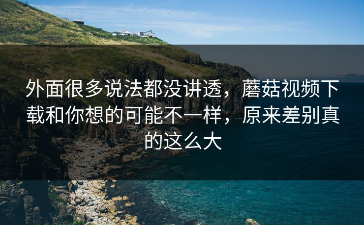 外面很多说法都没讲透,蘑菇视频下载和你想的可能不一样,原来差别真的这么大