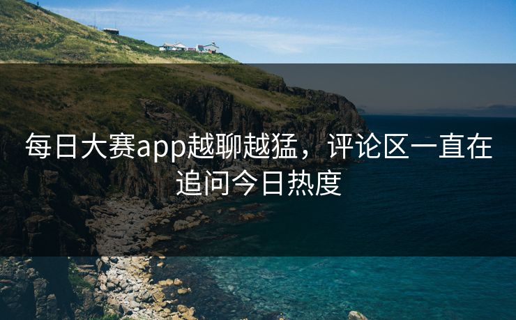每日大赛app越聊越猛，评论区一直在追问今日热度