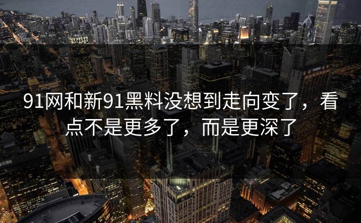 91网和新91黑料没想到走向变了，看点不是更多了，而是更深了