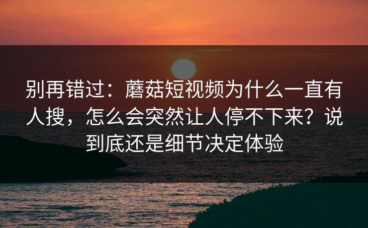 别再错过：蘑菇短视频为什么一直有人搜，怎么会突然让人停不下来？说到底还是细节决定体验