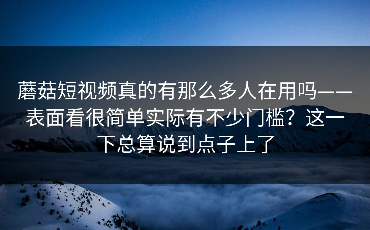 蘑菇短视频真的有那么多人在用吗——表面看很简单实际有不少门槛?这一下总算说到点子上了 蘑菇短视频真的有那么多人在用吗——表面看很简单实际有不少门槛?这一下总算说到点子上了