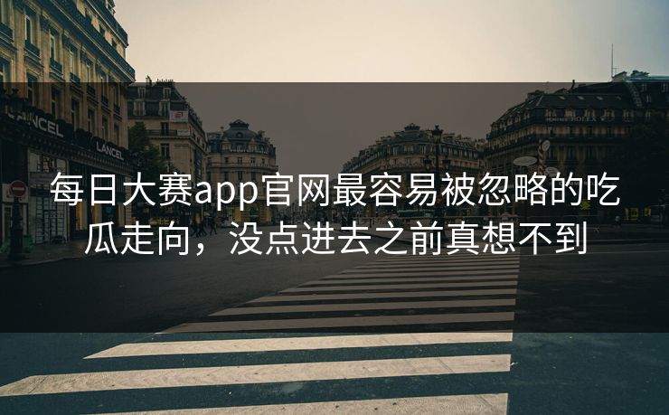 每日大赛app官网最容易被忽略的吃瓜走向,没点进去之前真想不到