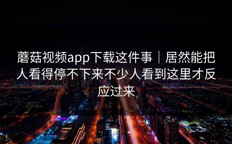 蘑菇视频app下载这件事｜居然能把人看得停不下来不少人看到这里才反应过来