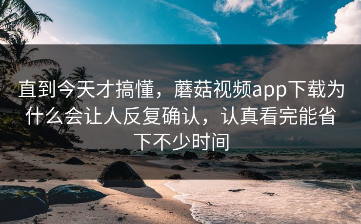 直到今天才搞懂，蘑菇视频app下载为什么会让人反复确认，认真看完能省下不少时间