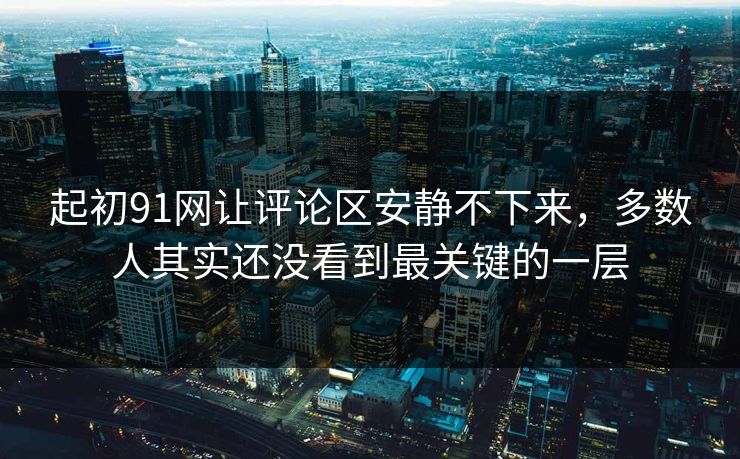 起初91网让评论区安静不下来,多数人其实还没看到最关键的一层
