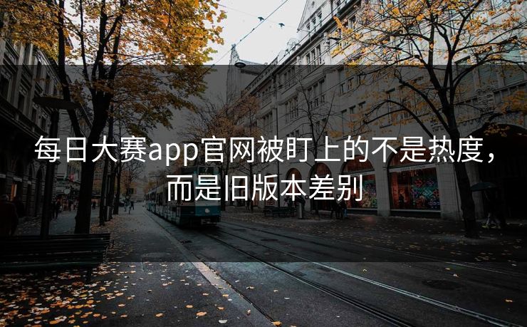 每日大赛app官网被盯上的不是热度，而是旧版本差别