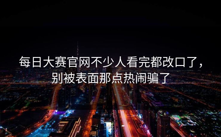 每日大赛官网不少人看完都改口了,别被表面那点热闹骗了