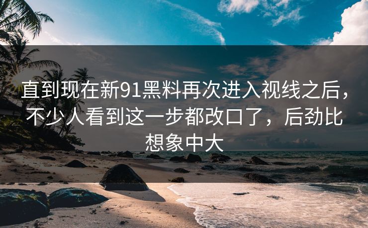 直到现在新91黑料再次进入视线之后，不少人看到这一步都改口了，后劲比想象中大