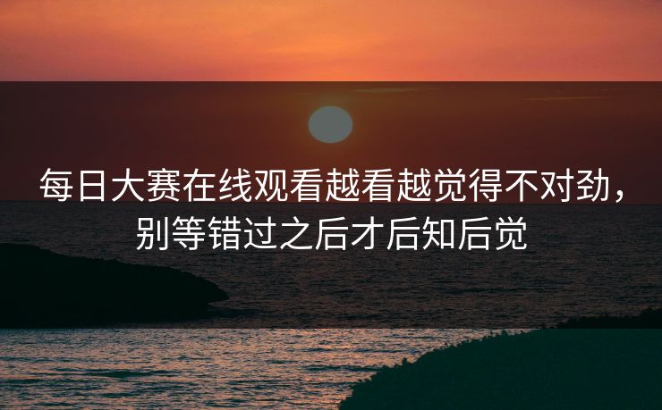 每日大赛在线观看越看越觉得不对劲，别等错过之后才后知后觉