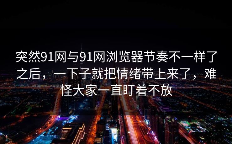 突然91网与91网浏览器节奏不一样了之后,一下子就把情绪带上来了,难怪大家一直盯着不放