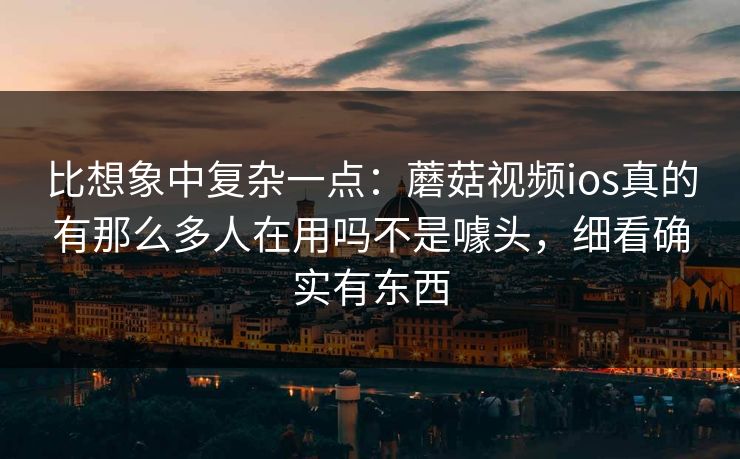 比想象中复杂一点:蘑菇视频ios真的有那么多人在用吗不是噱头,细看确实有东西