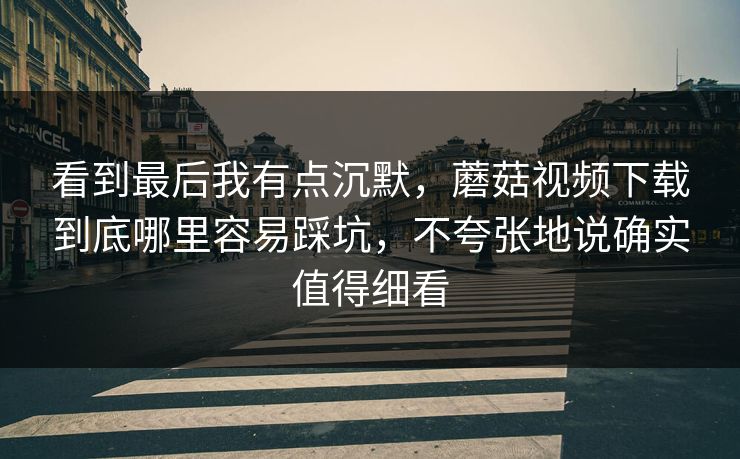 看到最后我有点沉默,蘑菇视频下载到底哪里容易踩坑,不夸张地说确实值得细看