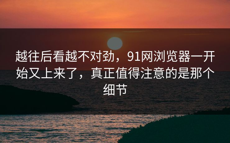 越往后看越不对劲,91网浏览器一开始又上来了,真正值得注意的是那个细节