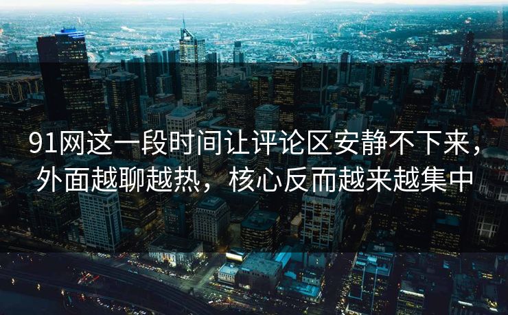 91网这一段时间让评论区安静不下来，外面越聊越热，核心反而越来越集中