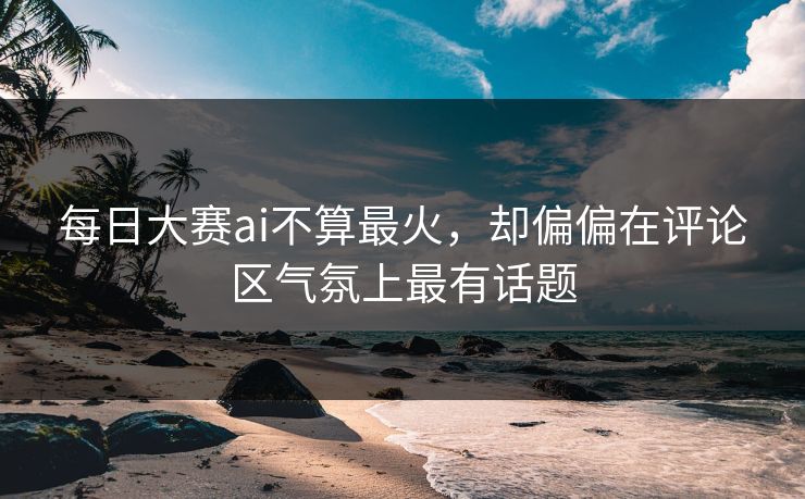 每日大赛ai不算最火，却偏偏在评论区气氛上最有话题