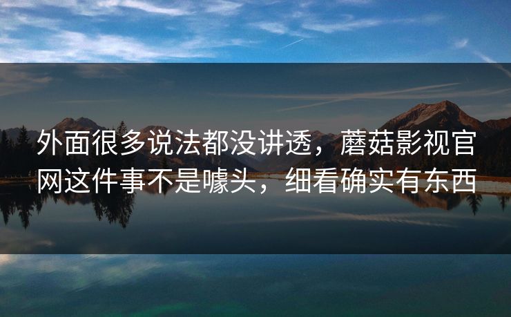 外面很多说法都没讲透，蘑菇影视官网这件事不是噱头，细看确实有东西