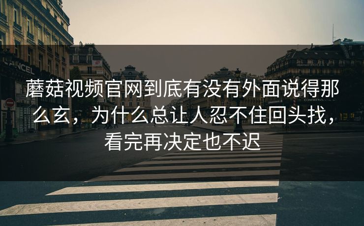 蘑菇视频官网到底有没有外面说得那么玄，为什么总让人忍不住回头找，看完再决定也不迟