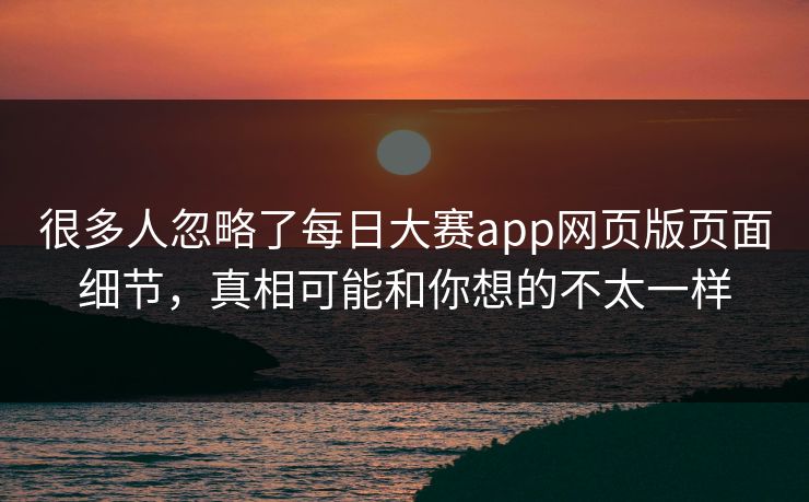很多人忽略了每日大赛app网页版页面细节，真相可能和你想的不太一样