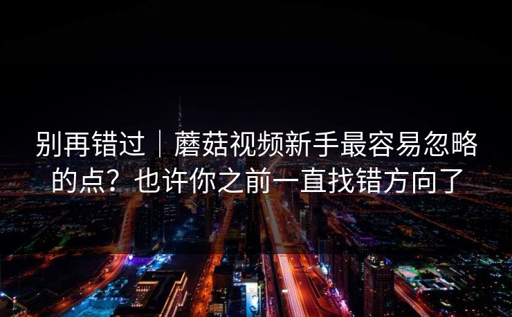 别再错过｜蘑菇视频新手最容易忽略的点？也许你之前一直找错方向了