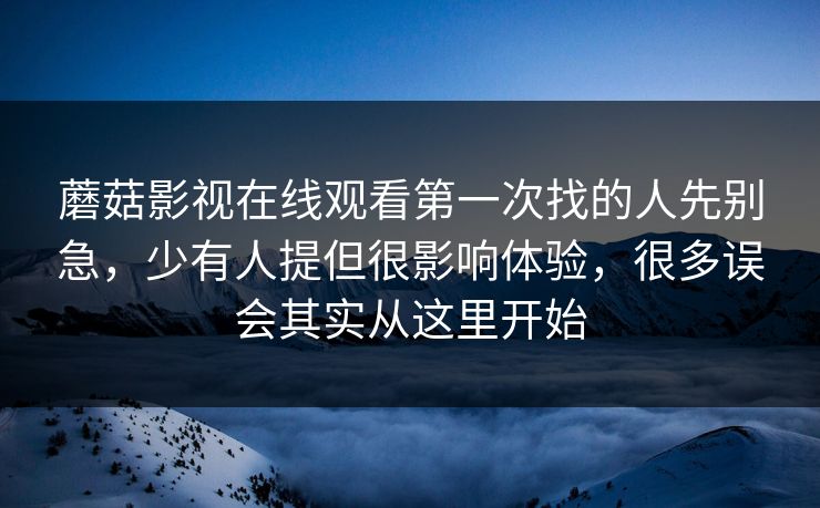 蘑菇影视在线观看第一次找的人先别急，少有人提但很影响体验，很多误会其实从这里开始