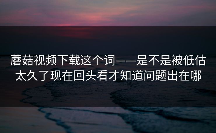 蘑菇视频下载这个词——是不是被低估太久了现在回头看才知道问题出在哪