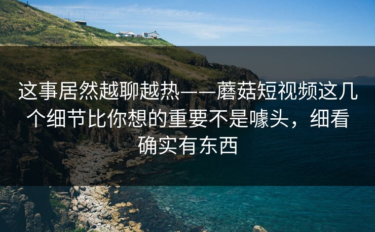 这事居然越聊越热——蘑菇短视频这几个细节比你想的重要不是噱头,细看确实有东西 这事居然越聊越热——蘑菇短视频这几个细节比你想的重要不是噱头,细看确实有东西