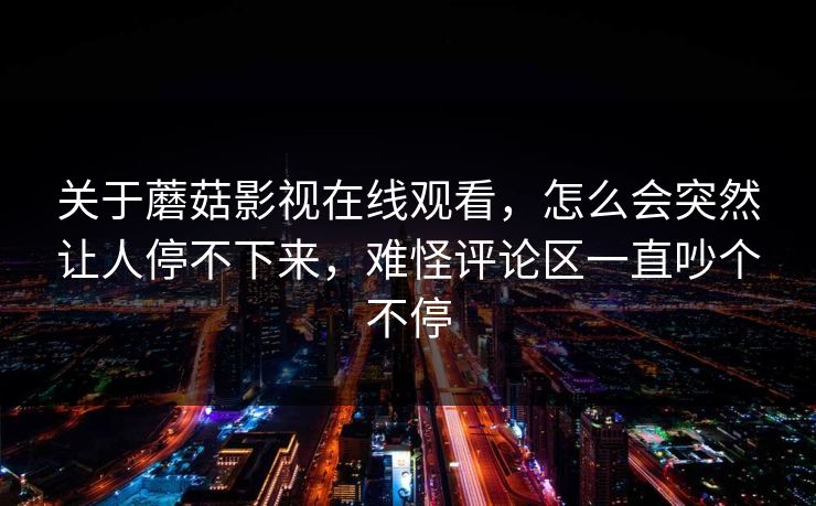 关于蘑菇影视在线观看，怎么会突然让人停不下来，难怪评论区一直吵个不停