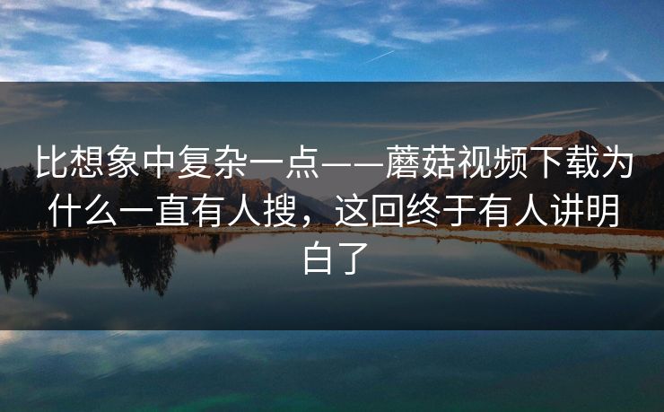 比想象中复杂一点——蘑菇视频下载为什么一直有人搜，这回终于有人讲明白了