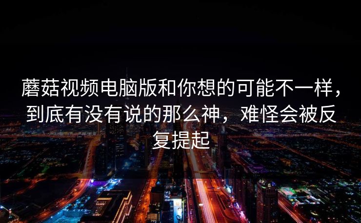 蘑菇视频电脑版和你想的可能不一样,到底有没有说的那么神,难怪会被反复提起 蘑菇视频电脑版和你想的可能不一样,到底有没有说的那么神,难怪会被反复提起