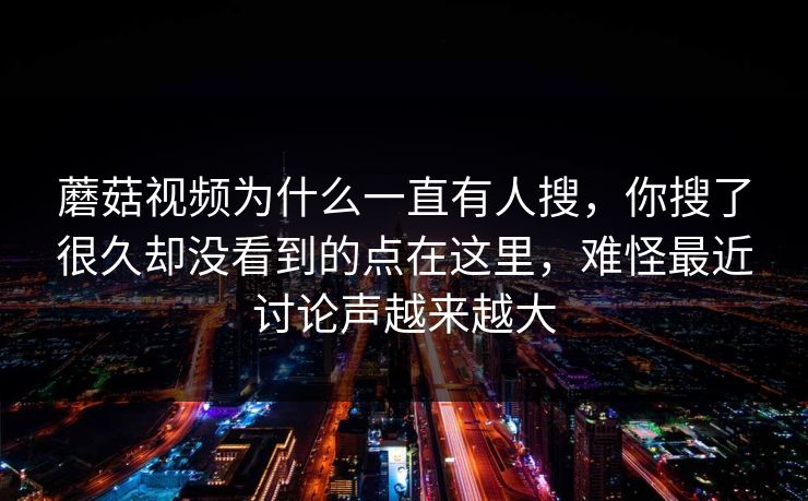蘑菇视频为什么一直有人搜,你搜了很久却没看到的点在这里,难怪最近讨论声越来越大 蘑菇视频为什么一直有人搜,你搜了很久却没看到的点在这里,难怪最近讨论声越来越大
