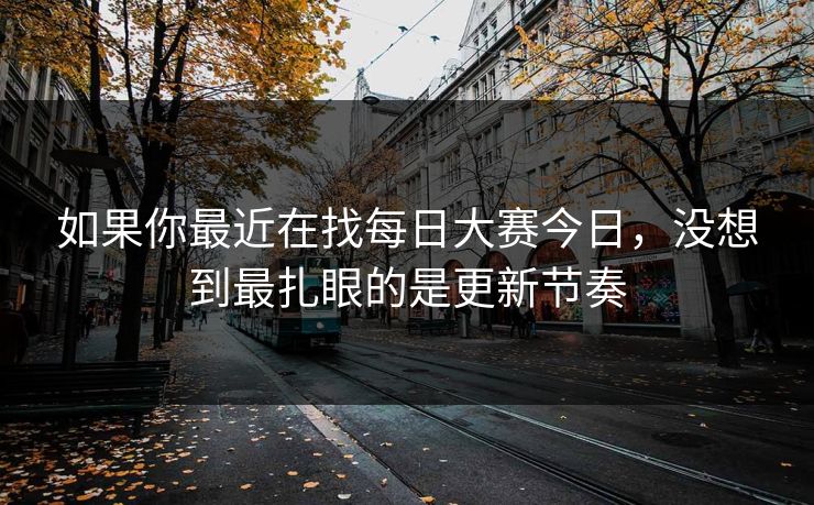 如果你最近在找每日大赛今日，没想到最扎眼的是更新节奏